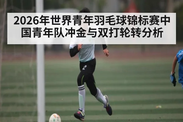 2026年世界青年羽毛球锦标赛中国青年队冲金与双打轮转分析